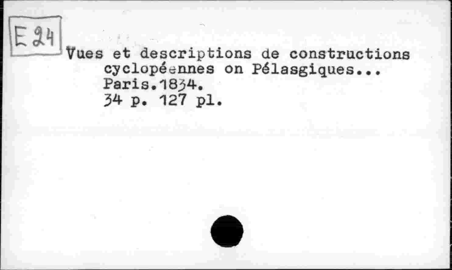 ﻿Eâ1!
Vues et descriptions de constructions cyclopéennes on Pélasgiques... Paris.1834.
34 P. 127 pl.